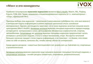 «Мэн» и его конкуренты
Наиболее популярными мужскими журналами являются Men’s Health, Maxim, XXL, Playboy,
Esquire, FHM, Б52. Также, назывались специализированные журналы (в т.ч. компьютерные –
«Chip», «Домашний ПК»).

Причины выбора этих журналов – наполнение («максимально подобрано то, что мне важно»)
и интересная подача информации («имеет хороший ироничный стиль изложения
материалов»). Однако, респонденты замечают, что в таких журналах зачастую слишком много
культуризма (Men’s Health). Активные читатели мужских глянцевых журналов в первую очередь
интересуются материалами о сексе, фотографиями обнаженных знаменитостей, спортом,
автомобилями. Ситуативные же читатели мужских глянцевых журналов предпочитают читать
интервью с успешными людьми, статьи о новых технологиях, спорт. Эта группа читателей
большее значение придает стилю подачи информации, а не тематике – «я думаю, что тема
сама по себе не важна, хотелось бы, чтобы автор сделал ее интересной».

Среди других ресурсов – новостные (korrespondent.net; pravda.com.ua; habrahabr.ru), спортивные
и развлекательные.

Активные читатели мужских журналов чаще называли мужские глянцевые (печатные) издания, а
ситуативные читатели – онлайн ресурсы (новостные, спортивные, развлекательные).


                                                                                      Page  10
 