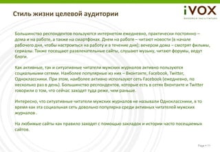 Стиль жизни целевой аудитории

Большинство респондентов пользуются интернетом ежедневно, практически постоянно –
дома и на работе, а также на смартфонах. Днем на работе – читают новости (в начале
рабочего дня, чтобы настроиться на работу и в течение дня); вечером дома – смотрят фильмы,
сериалы. Также посещают развлекательные сайты, слушают музыку, читают форумы, ведут
блоги.

Как активные, так и ситуативные читатели мужских журналов активно пользуются
социальными сетями. Наиболее популярные из них – Вконтакте, Facebook, Twitter,
Одноклассники. При этом, наиболее активно используют сеть Facebook (ежедневно, по
несколько раз в день). Большинство респондентов, которые есть в сетях Вконтакте и Twitter
говорили о том, что сейчас заходят туда реже, чем раньше.

Интересно, что ситуативные читатели мужских журналов не называли Одноклассники, в то
время как эта социальная сеть довольно популярна среди активных читателей мужских
журналов .

На любимые сайты как правило заходят с помощью закладок и истории часто посещаемых
сайтов.


                                                                                      Page  11
 