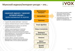 Мужской журнал/интернет ресурс – это…

                                                  Эротика/секс/
 «мужской журнал» / мужской                        женщины         •   «Лично меня не волнуют сугубо
                                                                       технические данные нового
      интернет-ресурс –                                                автомобиля - а вот скорость,
                                                                       салон, безопасность - да.»
                                                  Автомобили
  ориентированный на мужчин                                        •   «автомобильные журналы – это
                                                                       отдельная категория. Они
                                                                       мужские, но «узкоаудиторные»»
                                                   Политика
• «журнал где целевая аудитория – мужчины»
• «журнал, который женщины читать не будут»
                                                 Спорт (футбол)
• «ориентированный на мужчин или жестко
  маскулинизированых женщин»
• «издание, ориентированное на мужскую          Новые технологии
  аудиторию, то есть такое, в котором
  подавляющее количество материалов имеют
  четко выраженный "тестостеронный" характер,      Здоровье/
  однако допускаются и материалы                Питание/ Фитнес
  общепознавательные, "унисекс”»
• «Скорее издание, которое пытается                 Новинки
  формировать интересы мужской аудитории,
  повторяя одно и то же в разных вариациях»
                                                     Досуг/
                                                  развлечения

                                                    Бизнес/
                                                    Деньги
                                                                                            Page  13
 