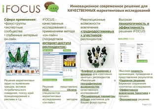 Инновационное современное решение для
                                           КАЧЕСТВЕННЫХ маркетинговых исследований

Сфера применения:        iFOCUS -                     Революционные              Высокая
•фокус-группы            качественные                 возможности                технологичность и
•экспертные              исследования с               вовлечения                 эффективность
сообщества               применением метода           «труднодостижимых          решения iFOCUS
• глубинные интервью     «он-лайн»                    » участников-
он-лайн                  (посредством                 респондентов
                         интернет-доступа
                         респондентов).




                                                      •Комфорт и уважение к      •Высокая скорость:
                                                      времени для «постоянно     организации, проведения и
                                                      занятых» респондентов      представления результатов.
Решение маркетинговых                                 •Революция             в   •Надежное решение.
задач по выявлению                                    географических             Бережное сохранение
трендов, мотивов         Решение      представлено    возможностях               «контента» исследования.
потребительского         iVOX              Ukraine,   качественного              •Эффективное
поведения, поиску идей   специалистом             в   исследования!              вовлечение Заказчика в
позиционирования и       маркетинговых                •Расширенные параметры     процесс.
рекламы и т.д.           исследованиях    методом     отбора участников для      •Экономичное решение.
                         «он-лайн».                   Вашей фокус-группы.
                                                                                                  Page  22
 