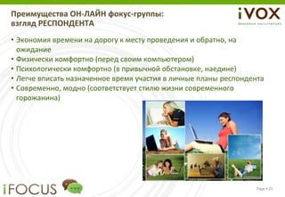 Преимущества ОН-ЛАЙН фокус-группы:
взгляд РЕСПОНДЕНТА
• Экономия времени на дорогу к месту проведения и обратно, на
  ожидание
• Физически комфортно (перед своим компьютером)
• Психологически комфортно (в привычной обстановке, наедине)
• Легче вписать назначенное время участия в личные планы респондента
• Современно, модно (соответствует стилю жизни современного
  горожанина)




                                                                 Page  23
 