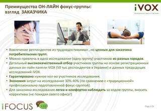 Преимущества ОН-ЛАЙН фокус-группы:
взгляд ЗАКАЗЧИКА




• Вовлечение респондентов из труднодостижимых , но ценных для заказчика
  потребительских групп.
• Можно привлечь в одно исследование (одну группу) участников из разных городов.
• Детальный высококачественный отбор участников группы на основе регистрационных
  данных он-лайн панели iVOX (50 тыс.респондентов в Украине) и данных предыдущих
  исследований iVOX.
• Гарантировано нужное кол-во участников исследования.
• Экономия затрат на исследование 30%-40% (по сравнению с «традиционной»
  профессионально подготовленной фокус-группой).
• Для заказчика исследования легко и комфортно наблюдать за ходом группы, вносить
  коррективы (не покидая своего офиса!)


                                                                              Page  24
 
