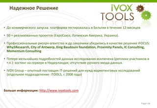 Надежное Решение


• До коммерческого запуска платформа тестировалась в Бельгии в течение 12 месяцев

• 50 + реализованных проектов (ЕвроСоюз, Латинская Америка, Украина).

• Профессиональные рисерч-агентства и др.заказчики убедились в качестве решения iFOCUS:
  Why5Research, City of Antwerp, King Baudouin foundation, Proximity Panels, IC Consulting,
  Momentum Consulting

• Потеря мельчайших подробностей данных исследования исключена (реплики участников и
  т.п.): хостинг на сервере в Нидерландах; отсутствие ручного ввода данных.

• iVOX Group – опытный поставщик IT-решений для нужд маркетинговых исследований
  (отдельное подразделение: iTOOLS, с 2008 года)



Больше информации: http://www.ivoxtools.com


                                                                                     Page  26
 