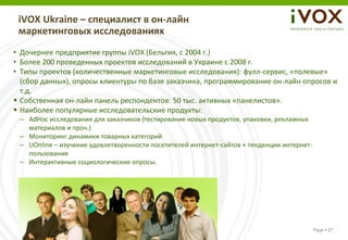 iVOX Ukraine – специалист в он-лайн
 маркетинговых исследованиях
• Дочернее предприятие группы iVOX (Бельгия, с 2004 г.)
• Более 200 проведенных проектов исследований в Украине с 2008 г.
• Типы проектов (количественные маркетинговые исследования): фулл-сервис, «полевые»
  (сбор данных), опросы клиентуры по базе заказчика, программирование он-лайн опросов и
  т.д.
 Собственная он-лайн панель респондентов: 50 тыс. активных «панелистов».
 Наиболее популярные исследовательские продукты:
 – AdHoc исследования для заказчиков (тестирование новых продуктов, упаковки, рекламных
   материалов и проч.)
 – Мониторинг динамики товарных категорий
 – UOnline – изучение удовлетворенности посетителей интернет-сайтов + тенденции интернет-
   пользования
 – Интерактивные социологические опросы.




                                                                                            Page  27
 
