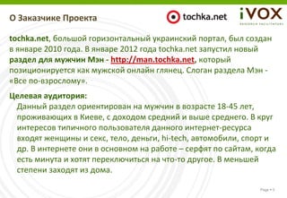 О Заказчике Проекта

tochka.net, большой горизонтальный украинский портал, был создан
в январе 2010 года. В январе 2012 года tochka.net запустил новый
раздел для мужчин Мэн - http://man.tochka.net, который
позиционируется как мужской онлайн глянец. Слоган раздела Мэн -
«Все по-взрослому».
Целевая аудитория:
 Данный раздел ориентирован на мужчин в возрасте 18-45 лет,
 проживающих в Киеве, с доходом средний и выше среднего. В круг
 интересов типичного пользователя данного интернет-ресурса
 входят женщины и секс, тело, деньги, hi-tech, автомобили, спорт и
 др. В интернете они в основном на работе – серфят по сайтам, когда
 есть минута и хотят переключиться на что-то другое. В меньшей
 степени заходят из дома.

                                                               Page  3
 