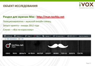 ОБЪЕКТ ИССЛЕДОВАНИЯ


Раздел для мужчин Мэн - http://man.tochka.net
Позиционирование – мужской онлайн глянец.
Запуск проекта – январь 2012 года
Слоган – «Все по-взрослому»




                                                Page  5
 