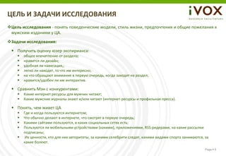 ЦЕЛЬ И ЗАДАЧИ ИССЛЕДОВАНИЯ
Цель исследования - понять поведенческие модели, стиль жизни, предпочтения и общие пожелания к
 мужским изданиям у ЦА.
Задачи исследования:
  Получить оценку юзер экспирианса:
       общее впечатление от раздела;
       нравится ли дизайн;
       удобная ли навигация,;
       легко ли находят, то что им интересно;
       на что обращают внимание в первую очередь, когда заходят на раздел;
       нравится/удобен ли им интерактив.

  Сравнить Мэн с конкурентами:
       Какие интернет ресурсы для мужчин читают;
       Какие мужские журналы знают и/или читают (интернет-ресурсы и профильная пресса).

  Понять, чем живет ЦА
       Где и когда пользуются интернетом;
       Что обычно делают в интернете, что смотрят в первую очередь;
       Какими сайтами пользуются, в каких социальных сетях есть;
       Пользуются ли мобильными устройствами (какими), приложениями, RSS-ридерами, на какие рассылки
        подписаны;
        Их ценности, кто для них авторитеты, за какими селебрити следят, какими видами спорта занимаются, за
        какие болеют.
                                                                                                           Page  6
 