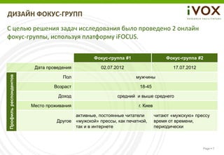 ДИЗАЙН ФОКУС-ГРУПП
С целью решения задач исследования было проведено 2 онлайн
фокус-группы, используя платформу iFOCUS.


                                                Фокус-группа #1                   Фокус-группа #2

                        Дата проведения            02.07.2012                       17.07.2012
Профиль респондентов




                                   Пол                            мужчины

                                Возраст                            18-45

                                 Доход                    средний и выше среднего

                       Место проживания                            г. Киев

                                        активные, постоянные читатели        читают «мужскую» прессу
                                 Другое «мужской» прессы, как печатной,      время от времени,
                                        так и в интернете                    периодически



                                                                                                 Page  7
 