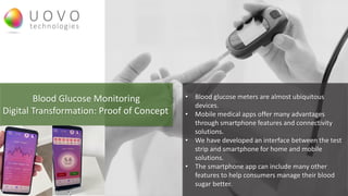 Blood Glucose Monitoring
Digital Transformation: Proof of Concept
• Blood glucose meters are almost ubiquitous
devices.
• Mobile medical apps offer many advantages
through smartphone features and connectivity
solutions.
• We have developed an interface between the test
strip and smartphone for home and mobile
solutions.
• The smartphone app can include many other
features to help consumers manage their blood
sugar better.
 