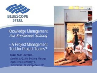 Knowledge Management
aka Knowledge Sharing

– A Project Management
Tool for Project Teams?
Kerrie Anne Christian
Materials & Quality Systems Manager
Engineering Technology &
Environment - BlueScope Steel Ltd
 