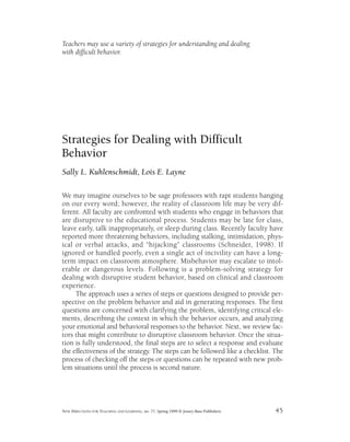 Teachers may use a variety of strategies for understanding and dealing
with difficult behavior.
Strategies for Dealing with Difficult
Behavior
Sally L. Kuhlenschmidt, Lois E. Layne
We may imagine ourselves to be sage professors with rapt students hanging
on our every word; however, the reality of classroom life may be very dif-
ferent. All faculty are confronted with students who engage in behaviors that
are disruptive to the educational process. Students may be late for class,
leave early, talk inappropriately, or sleep during class. Recently faculty have
reported more threatening behaviors, including stalking, intimidation, phys-
ical or verbal attacks, and “hijacking” classrooms (Schneider, 1998). If
ignored or handled poorly, even a single act of incivility can have a long-
term impact on classroom atmosphere. Misbehavior may escalate to intol-
erable or dangerous levels. Following is a problem-solving strategy for
dealing with disruptive student behavior, based on clinical and classroom
experience.
The approach uses a series of steps or questions designed to provide per-
spective on the problem behavior and aid in generating responses. The first
questions are concerned with clarifying the problem, identifying critical ele-
ments, describing the context in which the behavior occurs, and analyzing
your emotional and behavioral responses to the behavior. Next, we review fac-
tors that might contribute to disruptive classroom behavior. Once the situa-
tion is fully understood, the final steps are to select a response and evaluate
the effectiveness of the strategy. The steps can be followed like a checklist. The
process of checking off the steps or questions can be repeated with new prob-
lem situations until the process is second nature.
NEW DIRECTIONS FOR TEACHING AND LEARNING, no. 77, Spring 1999 © Jossey-Bass Publishers 45
 