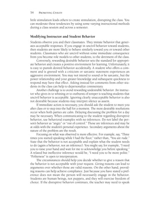 54 PROMOTING CIVILITY
little stimulation leads others to create stimulation, disrupting the class. You
can moderate these tendencies by using some varying instructional methods
during a class session and across a semester.
Modifying Instructor and Student Behavior
Students observe you and their classmates. They imitate behavior that gener-
ates acceptable responses. If you engage in uncivil behavior toward students,
then students are more likely to behave similarly toward you or toward other
students. Classmates who are uncivil without some immediate consequence
from you become role models to other students, to the detriment of the class.
Conversely, rewarding desirable behavior sets the standard for appropri-
ate behavior and creates a positive environment for learning. Unfortunately, it
is easy to punish desired behavior accidentally. A student who offers a com-
ment and is greeted with a criticism or sarcastic statement experiences an
aggressive environment. You may not intend to sound or be sarcastic, but the
power relationship and your greater knowledge and subsequent quickness to
respond may have that effect. Asking instead for comments from other stu-
dents in the class can help to depersonalize commentary.
Another challenge is to avoid rewarding undesirable behavior. An instruc-
tor who gives in to whining or to outbursts of temper is teaching students that
uncivil behavior is acceptable. Ignoring clearly unacceptable behavior is also
not desirable because students may interpret silence as assent.
If immediate action is necessary, you should ask the student to meet you
after class or to step into the hall for a moment. The most desirable resolutions
occur when both parties are calm. Delaying discussing the problem for a day
may be necessary. When communicating to the student regarding disruptive
behavior, use behavioral examples with no inferences. Do not label the per-
son’s behavior as “angry” or “out of control.” Those are inferences and may be
at odds with the student’s personal experience. Secondary arguments about the
nature of the problem are the result.
Focusing on what was observed is more effective. For example, say, “Three
times you started speaking while I had the floor,” rather than, “You are rude.”
State that the behavior is not acceptable and explain what the student needs
to do (again a behavior, not an inference). You might say, for example, “I need
you to raise your hand and wait for me to acknowledge you before speaking.”
A related but ineffective inference would be, “I need you to be more polite.”
“Politeness” is open to interpretation.
The circumstances should help you decide whether to give a reason that
the behavior is not acceptable with your request. Giving reasons can lead to
arguments over whether those are valid reasons. On the other hand, provid-
ing reasons can help achieve compliance. Just because you have stated a pref-
erence does not mean the person will necessarily engage in the behavior.
Students are human beings, not puppets, and they will exercise freedom of
choice. If the disruptive behavior continues, the teacher may need to speak
 