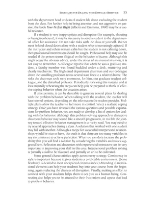 55STRATEGIES FOR DEALING WITH DIFFICULT BEHAVIOR
with the department head or dean of student life about excluding the student
from the class. For further help in being assertive, and not aggressive or pas-
sive, the book Your Perfect Right (Alberti and Emmons, 1990) may be a use-
ful resource.
If a student is very inappropriate and disruptive (for example, shouting
or being incoherent), it may be necessary to send a student to the departmen-
tal office for assistance. Do not take risks with the class or yourself. Do not
meet behind closed doors alone with a student who is increasingly agitated. If
the instructor and others remain calm but the student is not calming down,
then professional intervention should be sought. Professional help may also be
needed if the person seems illogical or the behavior is bizarre. Although this
might seem like obvious advice, under the stress of an unusual situation, it is
not easy to remember. A colleague reports that when he was a graduate stu-
dent, a faculty member was found huddled under a desk, muttering and
clearly incoherent. The frightened department chairman and our colleague
drove the unwilling professor across several state lines to a relative’s home. The
risks the chairman took were enormous, for him, our graduate student col-
league, and the disturbed professor. Periodically reviewing this material and at
least mentally rehearsing the steps can help you be prepared to think of effec-
tive coping behavior when the occasion arises.
If time permits, it can be desirable to generate several plans for dealing
with the problem behavior. When talking with the student, the teacher will
have several options, depending on the information the student provides. Mul-
tiple plans allow the teacher to feel more in control. Select a realistic coping
strategy. Once you have reviewed the various questions and possible explana-
tions for problem behavior, you are ready to develop a list of options for deal-
ing with the behavior. Although this problem-solving approach to disruptive
classroom behavior may sound like a smooth progression, in real life the jour-
ney toward effective behavior management is a rocky road. You may need to
try several approaches during a class. A solution that worked with one student
may fail with another. Although a recipe for successful interpersonal relation-
ships would be nice to have, the truth is that there are too many variables in
any circumstance to achieve perfection. What you can do is increase the prob-
ability that you will find a solution by considering the variables and issues sug-
gested here. Reflection and discussion with experienced instructors can be very
important in improving your skill in this area. Interpersonal problem solving
is partially a skill to be mastered and partially an art to be cultivated.
Some general characteristics apply across every strategy. Consistency in
style is important because it gives students a predictable environment. (Some
flexibility is desired to meet unexpected circumstances.) Attending to motiva-
tional elements can help your students buy into your course from the begin-
ning, again reducing the chances of disruption. Finally, making an effort to
connect with your students helps them to see you as a human being. Con-
necting also helps you to be attuned to their frustrations and upsets that lead
to problem behavior.
 