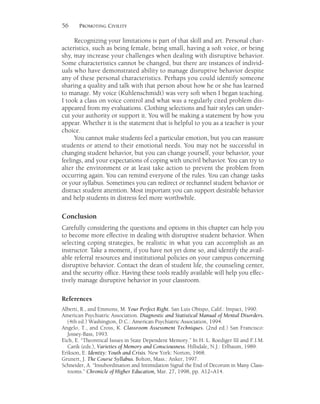 56 PROMOTING CIVILITY
Recognizing your limitations is part of that skill and art. Personal char-
acteristics, such as being female, being small, having a soft voice, or being
shy, may increase your challenges when dealing with disruptive behavior.
Some characteristics cannot be changed, but there are instances of individ-
uals who have demonstrated ability to manage disruptive behavior despite
any of these personal characteristics. Perhaps you could identify someone
sharing a quality and talk with that person about how he or she has learned
to manage. My voice (Kuhlenschmidt) was very soft when I began teaching.
I took a class on voice control and what was a regularly cited problem dis-
appeared from my evaluations. Clothing selections and hair styles can under-
cut your authority or support it. You will be making a statement by how you
appear. Whether it is the statement that is helpful to you as a teacher is your
choice.
You cannot make students feel a particular emotion, but you can reassure
students or attend to their emotional needs. You may not be successful in
changing student behavior, but you can change yourself, your behavior, your
feelings, and your expectations of coping with uncivil behavior. You can try to
alter the environment or at least take action to prevent the problem from
occurring again. You can remind everyone of the rules. You can change tasks
or your syllabus. Sometimes you can redirect or rechannel student behavior or
distract student attention. Most important you can support desirable behavior
and help students in distress feel more worthwhile.
Conclusion
Carefully considering the questions and options in this chapter can help you
to become more effective in dealing with disruptive student behavior. When
selecting coping strategies, be realistic in what you can accomplish as an
instructor. Take a moment, if you have not yet done so, and identify the avail-
able referral resources and institutional policies on your campus concerning
disruptive behavior. Contact the dean of student life, the counseling center,
and the security office. Having these tools readily available will help you effec-
tively manage disruptive behavior in your classroom.
References
Alberti, R., and Emmons, M. Your Perfect Right. San Luis Obispo, Calif.: Impact, 1990.
American Psychiatric Association. Diagnostic and Statistical Manual of Mental Disorders.
(4th ed.) Washington, D.C.: American Psychiatric Association, 1994.
Angelo, T., and Cross, K. Classroom Assessment Techniques. (2nd ed.) San Francisco:
Jossey-Bass, 1993.
Eich, E. “Theoretical Issues in State Dependent Memory.” In H. L. Roediger III and F.I.M.
Carik (eds.), Varieties of Memory and Consciousness. Hillsdale, N.J.: Erlbaum, 1989.
Erikson, E. Identity: Youth and Crisis. New York: Norton, 1968.
Grunert, J. The Course Syllabus. Bolton, Mass.: Anker, 1997.
Schneider, A. “Insubordination and Intimidation Signal the End of Decorum in Many Class-
rooms.” Chronicle of Higher Education, Mar. 27, 1998, pp. A12–A14.
 