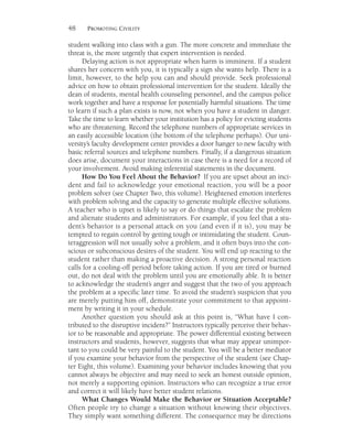 48 PROMOTING CIVILITY
student walking into class with a gun. The more concrete and immediate the
threat is, the more urgently that expert intervention is needed.
Delaying action is not appropriate when harm is imminent. If a student
shares her concern with you, it is typically a sign she wants help. There is a
limit, however, to the help you can and should provide. Seek professional
advice on how to obtain professional intervention for the student. Ideally the
dean of students, mental health counseling personnel, and the campus police
work together and have a response for potentially harmful situations. The time
to learn if such a plan exists is now, not when you have a student in danger.
Take the time to learn whether your institution has a policy for evicting students
who are threatening. Record the telephone numbers of appropriate services in
an easily accessible location (the bottom of the telephone perhaps). Our uni-
versity’s faculty development center provides a door hanger to new faculty with
basic referral sources and telephone numbers. Finally, if a dangerous situation
does arise, document your interactions in case there is a need for a record of
your involvement. Avoid making inferential statements in the document.
How Do You Feel About the Behavior? If you are upset about an inci-
dent and fail to acknowledge your emotional reaction, you will be a poor
problem solver (see Chapter Two, this volume). Heightened emotion interferes
with problem solving and the capacity to generate multiple effective solutions.
A teacher who is upset is likely to say or do things that escalate the problem
and alienate students and administrators. For example, if you feel that a stu-
dent’s behavior is a personal attack on you (and even if it is), you may be
tempted to regain control by getting tough or intimidating the student. Coun-
teraggression will not usually solve a problem, and it often buys into the con-
scious or subconscious desires of the student. You will end up reacting to the
student rather than making a proactive decision. A strong personal reaction
calls for a cooling-off period before taking action. If you are tired or burned
out, do not deal with the problem until you are emotionally able. It is better
to acknowledge the student’s anger and suggest that the two of you approach
the problem at a specific later time. To avoid the student’s suspicion that you
are merely putting him off, demonstrate your commitment to that appoint-
ment by writing it in your schedule.
Another question you should ask at this point is, “What have I con-
tributed to the disruptive incident?” Instructors typically perceive their behav-
ior to be reasonable and appropriate. The power differential existing between
instructors and students, however, suggests that what may appear unimpor-
tant to you could be very painful to the student. You will be a better mediator
if you examine your behavior from the perspective of the student (see Chap-
ter Eight, this volume). Examining your behavior includes knowing that you
cannot always be objective and may need to seek an honest outside opinion,
not merely a supporting opinion. Instructors who can recognize a true error
and correct it will likely have better student relations.
What Changes Would Make the Behavior or Situation Acceptable?
Often people try to change a situation without knowing their objectives.
They simply want something different. The consequence may be directions
 