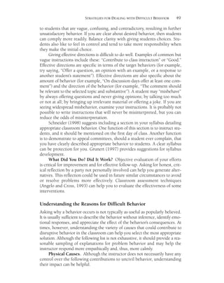 49STRATEGIES FOR DEALING WITH DIFFICULT BEHAVIOR
to students that are vague, confusing, and contradictory, resulting in further
unsatisfactory behavior. If you are clear about desired behavior, then students
can comply more readily. Balance clarity with giving students choices. Stu-
dents also like to feel in control and tend to take more responsibility when
they make the initial choice.
Giving effective directions is difficult to do well. Examples of common but
vague instructions include these: “Contribute to class interaction” or “Good.”
Effective directions are specific in terms of the target behaviors (for example,
try saying, “Offer a question, an opinion with an example, or a response to
another student’s statement”). Effective directions are also specific about the
amount of behavior (for example, “On discussion days offer at least one com-
ment”) and the direction of the behavior (for example, “The comment should
be relevant to the selected topic and substantive”). A student may “misbehave”
by always offering questions and never giving opinions; by talking too much
or not at all; by bringing up irrelevant material or offering a joke. If you are
seeing widespread misbehavior, examine your instructions. It is probably not
possible to write instructions that will never be misinterpreted, but you can
reduce the odds of misinterpretation.
Schneider (1998) suggests including a section in your syllabus detailing
appropriate classroom behavior. One function of this section is to instruct stu-
dents, and it should be mentioned on the first day of class. Another function
is to demonstrate to appeal committees, should a student ever complain, that
you have clearly described appropriate behavior to students. A clear syllabus
can be protection for you. Grunert (1997) provides suggestions for syllabus
development.
What Did You Do? Did It Work? Objective evaluation of your efforts
is critical for improvement and for effective follow-up. Asking for honest, crit-
ical reflection by a party not personally involved can help you generate alter-
natives. This reflection could be used in future similar circumstances to avoid
or resolve problems more effectively. Classroom assessment techniques
(Angelo and Cross, 1993) can help you to evaluate the effectiveness of some
interventions.
Understanding the Reasons for Difficult Behavior
Asking why a behavior occurs is not typically as useful as popularly believed.
It is usually sufficient to describe the behavior without inference, identify emo-
tional responses, and appreciate the effect of the behavior’s consequences. At
times, however, understanding the variety of causes that could contribute to
disruptive behavior in the classroom can help you select the most appropriate
solution. Although the following list is not exhaustive, it should provide a rea-
sonable sampling of explanations for problem behavior and may help the
instructor respond more empathically and, thus, more calmly.
Physical Causes. Although the instructor does not necessarily have any
control over the following contributions to uncivil behavior, understanding
their impact can be helpful.
 