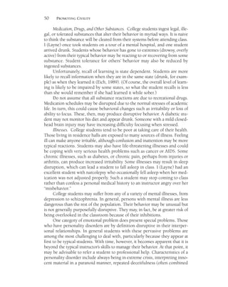 50 PROMOTING CIVILITY
Medication, Drugs, and Other Substances. College students ingest legal, ille-
gal, or tolerated substances that alter their behavior in myriad ways. It is naive
to think the substance will be cleared from their systems before attending class.
I (Layne) once took students on a tour of a mental hospital, and one student
arrived drunk. Students whose behavior has gone to extremes (drowsy, overly
active) from their typical behavior may be reacting to or recovering from some
substance. Student tolerance for others’ behavior may also be reduced by
ingested substances.
Unfortunately, recall of learning is state dependent. Students are more
likely to recall information when they are in the same state (drunk, for exam-
ple) as when they learned it (Eich, 1989). (Of course, the overall level of learn-
ing is likely to be impaired by some states, so what the student recalls is less
than she would remember if she had learned it while sober.)
Do not assume that all substance reactions are due to recreational drugs.
Medication schedules may be disrupted due to the normal stresses of academic
life. In turn, this could cause behavioral changes such as irritability or loss of
ability to focus. These, then, may produce disruptive behavior. A diabetic stu-
dent may not monitor his diet and appear drunk. Someone with a mild closed-
head brain injury may have increasing difficulty focusing when stressed.
Illnesses. College students tend to be poor at taking care of their health.
Those living in residence halls are exposed to many sources of illness. Feeling
ill can make anyone irritable, although confusion and inattention may be more
typical reactions. Students may also have life-threatening illnesses and could
be coping with very serious health problems such as cancer or AIDS. Some
chronic illnesses, such as diabetes, or chronic pain, perhaps from injuries or
arthritis, can produce increased irritability. Some illnesses may result in sleep
disruption, which can lead a student to fall asleep in class. I (Layne) had an
excellent student with narcolepsy who occasionally fell asleep when her med-
ication was not adjusted properly. Such a student may stop coming to class
rather than confess a personal medical history to an instructor angry over her
“misbehavior.”
College students may suffer from any of a variety of mental illnesses, from
depression to schizophrenia. In general, persons with mental illness are less
dangerous than the rest of the population. Their behavior may be unusual but
is not generally purposefully disruptive. They may, in fact, be at greater risk of
being overlooked in the classroom because of their inhibitions.
One category of emotional problem does present special problems. Those
who have personality disorders are by definition disruptive in their interper-
sonal relationships. In general students with these pervasive problems are
among the most challenging to deal with, particularly because they appear at
first to be typical students. With time, however, it becomes apparent that it is
beyond the typical instructor’s skills to manage their behavior. At that point, it
may be advisable to refer a student to professional help. Characteristics of a
personality disorder include always being in extreme crisis, interpreting inno-
cent material in a paranoid manner, repeated deceitfulness (often combined
 