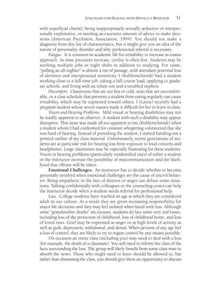 51STRATEGIES FOR DEALING WITH DIFFICULT BEHAVIOR
with superficial charm), being inappropriately sexually seductive or interper-
sonally exploitative, or needing an excessive amount of advice to make deci-
sions (American Psychiatric Association, 1994). You should not make a
diagnosis from this list of characteristics, but it might give you an idea of the
nature of personality disorder and why professional referral is necessary.
Fatigue. It is common in academic life for irritability to increase as exams
approach. As time pressures increase, civility is often lost. Students may be
working multiple jobs or night shifts in addition to studying. For some,
“pulling an all-nighter” is almost a rite of passage, with attendant potential loss
of alertness and interpersonal sensitivity. I (Kuhlenschmidt) had a student
working close to a full-time job, taking a full course load, applying to gradu-
ate schools, and living with an infant son and a troubled nephew.
Discomfort. Classrooms that are too hot or cold, seats that are uncomfort-
able, or a class schedule that prevents a student from eating regularly can cause
irritability, which may be expressed toward others. I (Layne) recently had a
pregnant student whose severe nausea made it difficult for her to learn in class.
Vision and Hearing Problems. Mild visual or hearing disabilities may not
be readily apparent to an observer. A student with such a disability may appear
disruptive. This issue was made all too apparent to me (Kuhlenschmidt) when
a student whom I had confronted for constant whispering volunteered that she
was hard of hearing. Instead of punishing the student, I started handing out a
printed outline of my class material. Unfortunately, recent generations of stu-
dents are at particular risk for hearing loss from exposure to loud concerts and
headphones. Large classrooms may be especially frustrating for these students.
Vision or hearing problems (particularly unidentified ones) of either a student
or the instructor increase the possibility of miscommunication and the likeli-
hood that offense will be taken.
Emotional Challenges. An instructor has to decide whether to become
personally involved when emotional challenges are the cause of uncivil behav-
ior. Being empathetic in the face of distress or anger can defuse some situa-
tions. Talking confidentially with colleagues or the counseling center can help
the instructor decide when a student needs referral for professional help.
Loss. College students have reached an age at which they are considered
adult in our culture. As a result they are given increasing responsibility for
major life decisions and they may feel isolated when faced with loss. Although
some “grandmother deaths” are excuses, students do face some very real losses,
including loss of the protection of childhood, loss of childhood home, and loss
of loved ones. Grief may be expressed as anger or as high levels of activity as
well as guilt, depression, withdrawal, and denial. When persons of any age feel
a loss of control, they are likely to try to regain control by any means possible.
On occasion an entire class (including you) may need to deal with a loss
(for example, the death of a classmate). You will need to inform the class of the
facts surrounding the loss. The group will likely benefit from some class time to
absorb the news. Those who might need to leave should be allowed to, but
rather than dismissing the class, you should give them an opportunity to discuss
 