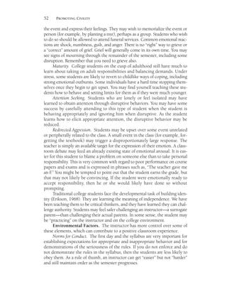 52 PROMOTING CIVILITY
the event and express their feelings. They may wish to memorialize the event or
person (for example, by planting a tree), perhaps as a group. Students who wish
to do so should be allowed to attend funeral services. Common emotional reac-
tions are shock, numbness, guilt, and anger. There is no “right” way to grieve or
a “correct” amount of grief. Grief will generally come in its own time. You may
see signs of mourning through the remainder of the semester, including some
disruption. Remember that you need to grieve also.
Maturity. College students on the cusp of adulthood still have much to
learn about taking on adult responsibilities and balancing demands. Under
stress, some students are likely to revert to childlike ways of coping, including
strong emotional outbursts. Some individuals have a hard time stopping them-
selves once they begin to get upset. You may find yourself teaching these stu-
dents how to behave and setting limits for them as if they were much younger.
Attention Seeking. Students who are lonely or feel isolated may have
learned to obtain attention through disruptive behaviors. You may have some
success by carefully attending to this type of student when the student is
behaving appropriately and ignoring him when disruptive. As the student
learns how to elicit appropriate attention, the disruptive behavior may be
reduced.
Redirected Aggression. Students may be upset over some event unrelated
or peripherally related to the class. A small event in the class (for example, for-
getting the textbook) may trigger a disproportionately large response. The
teacher is simply an available target for the expression of their emotion. A class-
room debate may feed an already existing state of emotional arousal. It is eas-
ier for this student to blame a problem on someone else than to take personal
responsibility. This is very common with regard to poor performance on course
papers and exams and is expressed in phrases such as, “The teacher gave me
an F.” You might be tempted to point out that the student earns the grade, but
that may not likely be convincing. If the student were emotionally ready to
accept responsibility, then he or she would likely have done so without
prompting.
Traditional college students face the developmental task of building iden-
tity (Erikson, 1968). They are learning the meaning of independence. We have
been teaching them to be critical thinkers, and they have learned they can chal-
lenge authority. Students may feel safer challenging an instructor—a surrogate
parent—than challenging their actual parents. In some sense, the student may
be “practicing” on the instructor and on the college environment.
Environmental Factors. The instructor has more control over some of
these elements, which can contribute to a positive classroom experience.
Norms for Conduct. The first day and the syllabus are very important for
establishing expectations for appropriate and inappropriate behavior and for
demonstrations of the seriousness of the rules. If you do not enforce and do
not demonstrate the rules in the syllabus, then the students are less likely to
obey them. As a rule of thumb, an instructor can get “easier” but not “harder”
and still maintain order as the semester progresses.
 