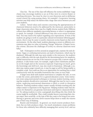 53STRATEGIES FOR DEALING WITH DIFFICULT BEHAVIOR
Class Size. The size of the class will influence the norms established. Large
classes may encourage students to act as if they were in a movie theater or
watching television. You must be clear in your directions and in deliberate
crowd control (by using seating charts, for example). Cooperative learning
activities may help reduce the barriers that a large class erects between you and
your students.
Culture. Varied values and customs concerning the appropriateness of
classroom behaviors need to be addressed by the instructor, particularly in
larger classrooms where there may be a highly diverse student body. Different
cultures have different standards concerning lateness or when it is appropriate
to speak, for example. Cultural differences may also occur across economic
lines. You may need to be explicit regarding your expectations. If most of the
students are going to work in a particular cultural environment following grad-
uation, then it may be easier to justify classroom norms based on that work
environment. On the other hand, students planning to return to different envi-
ronments may place no value on learning “foreign” behaviors. (Chapter Seven,
this volume, discusses the challenges of civility in a diverse classroom more
fully.)
Task. If disruption revolves around an assigned task, examine the task ele-
ments. Vague or confusing instructions can lead to frustration, which may be
displaced. Although the task may seem simple to the instructor, the student’s
ease or difficulty with the task should be the determining factor for simplicity.
Global instructions are not fair if the instructor accepts only a narrow range of
products. A take-home exam, for example, ought to have minimums and lim-
its on the length and on the resources expected. Expecting too much, given
the knowledge and skill level, may also result in frustration. Although a stu-
dent may express anger toward you, it may be anger at self for being unable to
complete a task. You could use this as an opportunity for teaching how to deal
constructively with the inevitable frustrations that come in every field.
A larger issue deals with student motivation to complete the task, or even
to take the course, particularly if it is a general education course. Some instruc-
tors resist using motivational techniques to increase student learning, assert-
ing that students should arrive motivated. Although that may be true to some
extent, neglecting motivational dimensions is likely to result in disruptive
behavior. Teaching students subject matter usually includes teaching why the
subject matter is important in the big picture. Helping students make that dis-
covery for themselves can generate motivation and improve classroom behav-
ior. Try asking students to write a paragraph describing why they think the
course might be worthwhile. They could consider factors concerning their cho-
sen major, their social life, or the type of life they want to be living in ten years.
Having to generate and write down reasons helps them to make the reasons
part of their way of thinking.
Routine and Stimulation. In general, too much routine produces bore-
dom, but too little produces chaos. Too much stimulation creates problems
for those who ordinarily have difficulty managing their activity level, and too
 