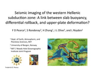 Seismic	imaging	of	the	western	Hellenic	
subduc6on	zone:	A	link	between	slab	buoyancy,	
diﬀeren6al	rollback,	and	upper-plate	deforma6on?	
F	D	Pearce1,	S	Rondenay2,	H	Zhang1,	J	L	Olive3,	and	L	Royden1		
1	Dept.	of	Earth,	Atmospheric,	and		
		Planetary	Sciences,	MIT	
2	University	of	Bergen,	Norway	
3	MIT	/	Woods	Hole	Oceanographic	
		Ins6tute	Joint	Program	
Frederick	D.	Pearce	
 