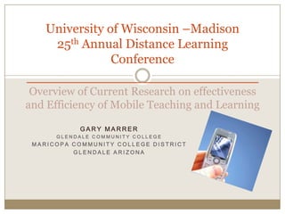 25th Annual Distance Teaching and Learning ConferenceUniversity of Wisconsin –Madison ________________________ Overview of Current Research on Effectiveness and Efficiency of Mobile Teaching and Learning  Gary Marrer Glendale Community College Maricopa Community College District Glendale Arizona 