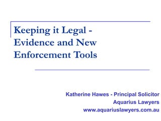 Keeping it Legal -
Evidence and New
Enforcement Tools
Katherine Hawes - Principal Solicitor
Aquarius Lawyers
www.aquariuslawyers.com.au
 