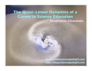 The Quasi-Linear Dynamics of a
  Career in Science Education
                  Stephanie Chasteen




               stephanie@sciencegeekgirl.com
               http://blog.sciencegeekgirl.com
 