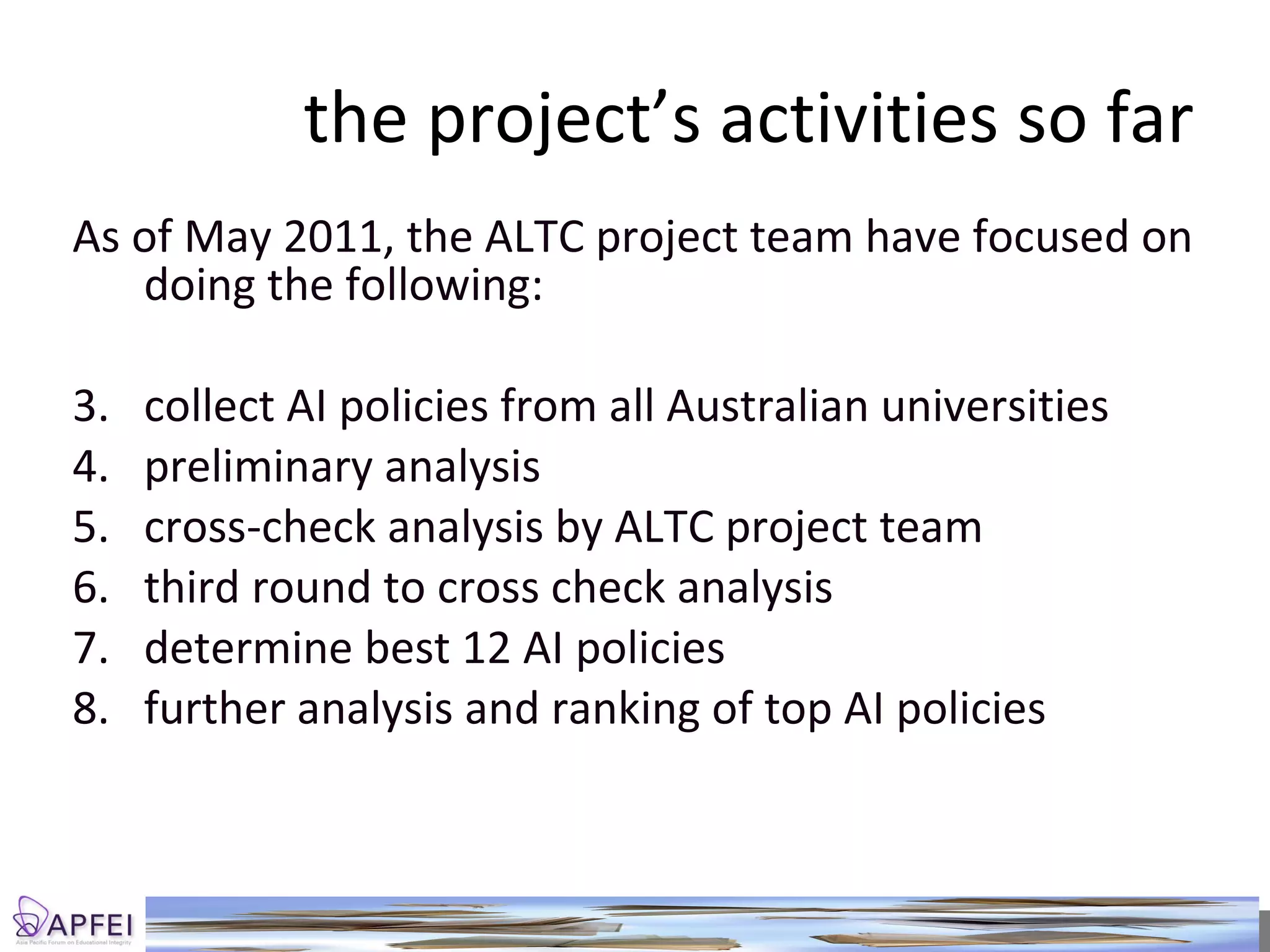 the project’s activities so far As of May 2011, the ALTC project team have focused on doing the following: collect AI policies from all Australian universities preliminary analysis cross-check analysis by ALTC project team third round to cross check analysis determine best 12 AI policies further analysis and ranking of top AI policies 