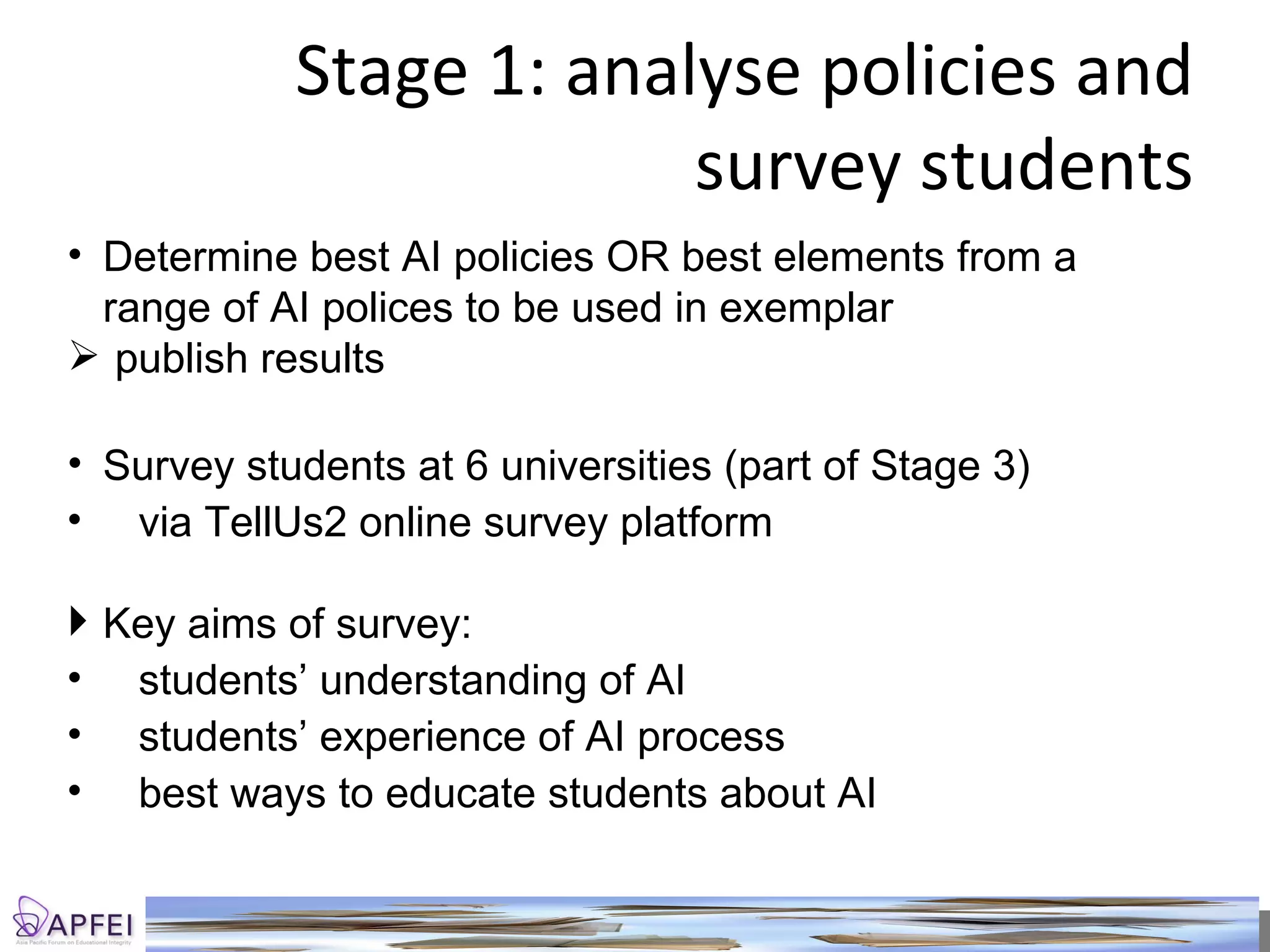 Stage 1: analyse policies and survey students Determine best AI policies OR best elements from a range of AI polices to be used in exemplar publish results Survey students at 6 universities (part of Stage 3) via TellUs2 online survey platform Key aims of survey: students’ understanding of AI students’ experience of AI process best ways to educate students about AI 