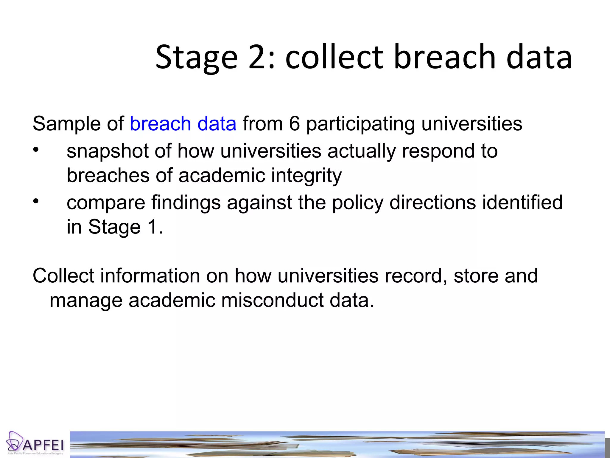 Stage 2: collect breach data Sample of  breach data  from 6 participating universities snapshot of how universities actually respond to breaches of academic integrity compare findings against the policy directions identified in Stage 1.  Collect information on how universities record, store and manage academic misconduct data.  