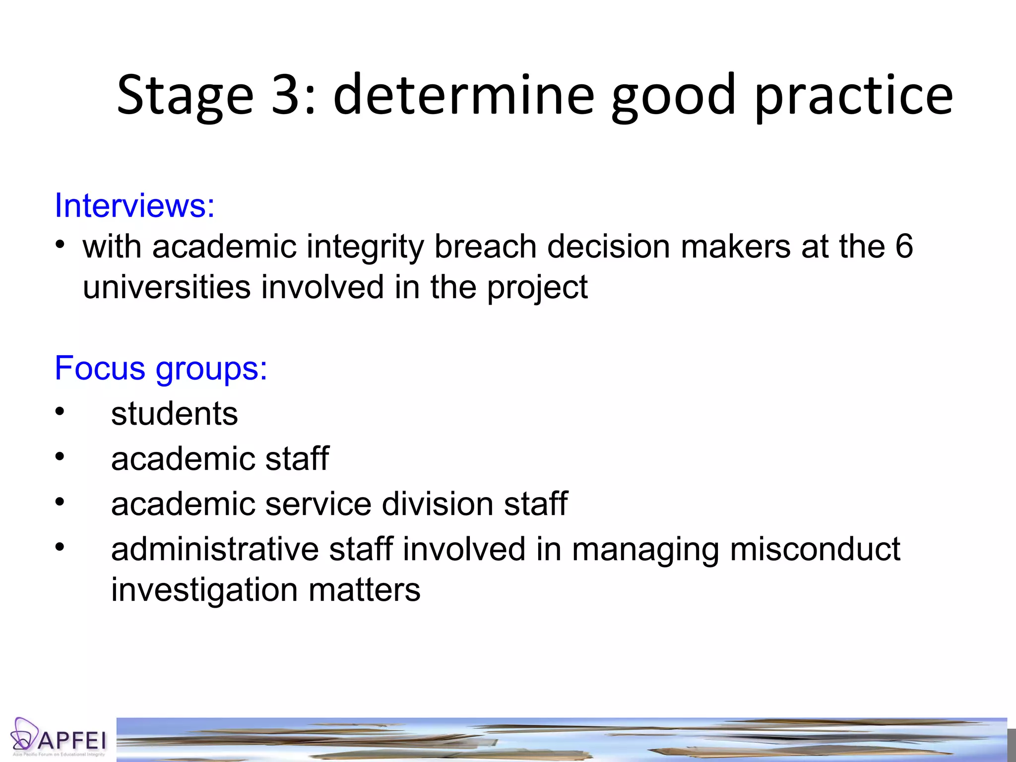 Stage 3: determine good practice Interviews: with academic integrity breach decision makers at the 6 universities involved in the project Focus groups: students academic staff academic service division staff administrative staff involved in managing misconduct investigation matters 