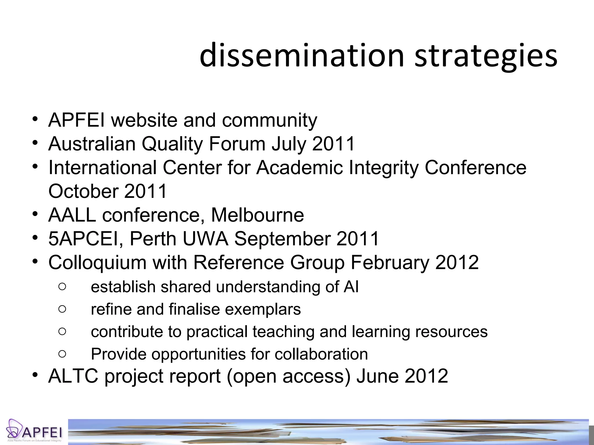 dissemination strategies APFEI website and community Australian Quality Forum July 2011 International Center for Academic Integrity Conference October 2011 AALL conference, Melbourne  5APCEI, Perth UWA September 2011 Colloquium with Reference Group February 2012 establish shared understanding of AI refine and finalise exemplars  contribute to practical teaching and learning resources Provide opportunities for collaboration ALTC project report (open access) June 2012 