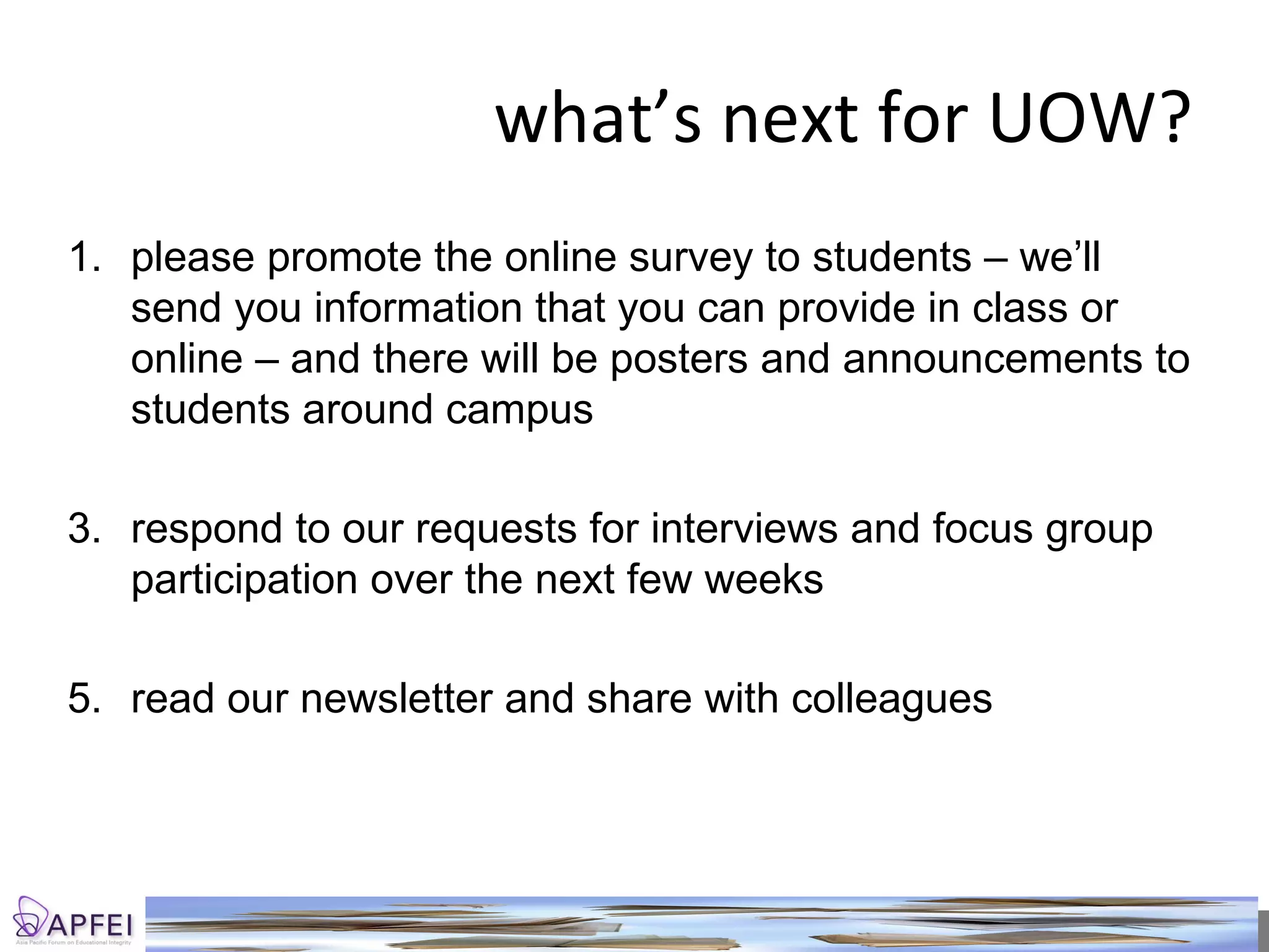 what’s next for UOW? please promote the online survey to students – we’ll send you information that you can provide in class or online – and there will be posters and announcements to students around campus respond to our requests for interviews and focus group participation over the next few weeks read our newsletter and share with colleagues 