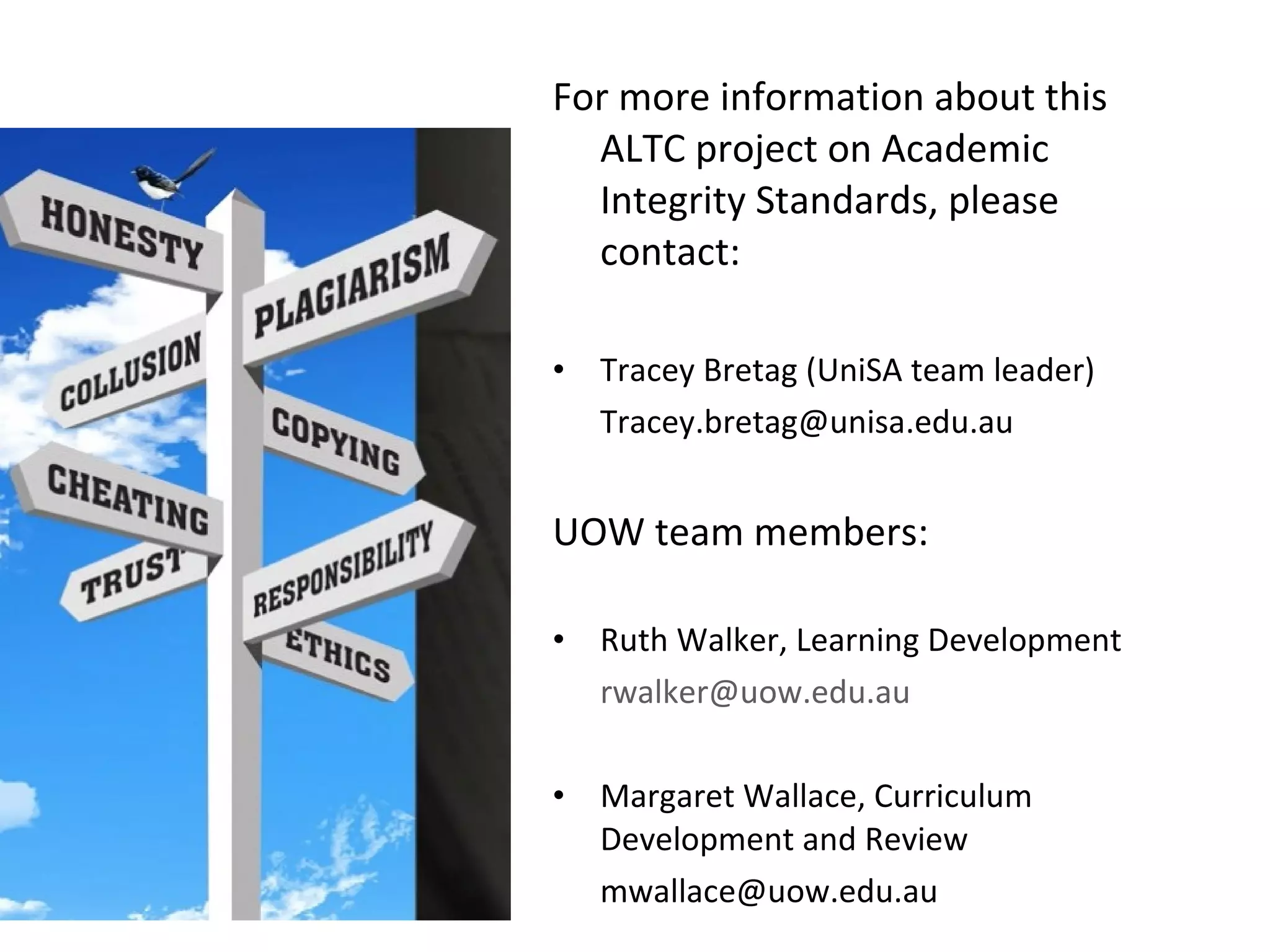 For more information  about this ALTC project on Academic Integrity Standards, please contact: Tracey Bretag (UniSA team leader) [email_address] UOW team members: Ruth Walker, Learning Development [email_address] Margaret Wallace, Curriculum Development and Review [email_address] 