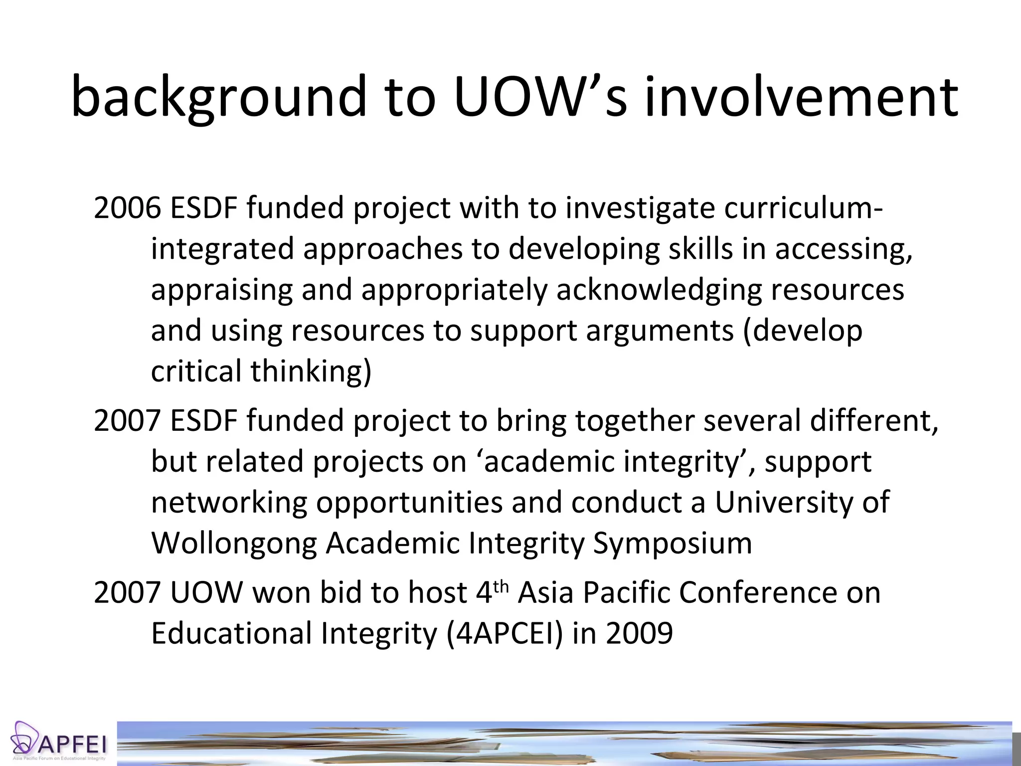 background to UOW’s involvement 2006 ESDF funded project with to investigate curriculum-integrated approaches to developing skills in accessing, appraising and appropriately acknowledging resources and using resources to support arguments (develop critical thinking) 2007 ESDF funded project to bring together several different, but related projects on ‘academic integrity’, support networking opportunities and conduct a University of Wollongong Academic Integrity Symposium 2007 UOW won bid to host 4 th  Asia Pacific Conference on Educational Integrity (4APCEI) in 2009 