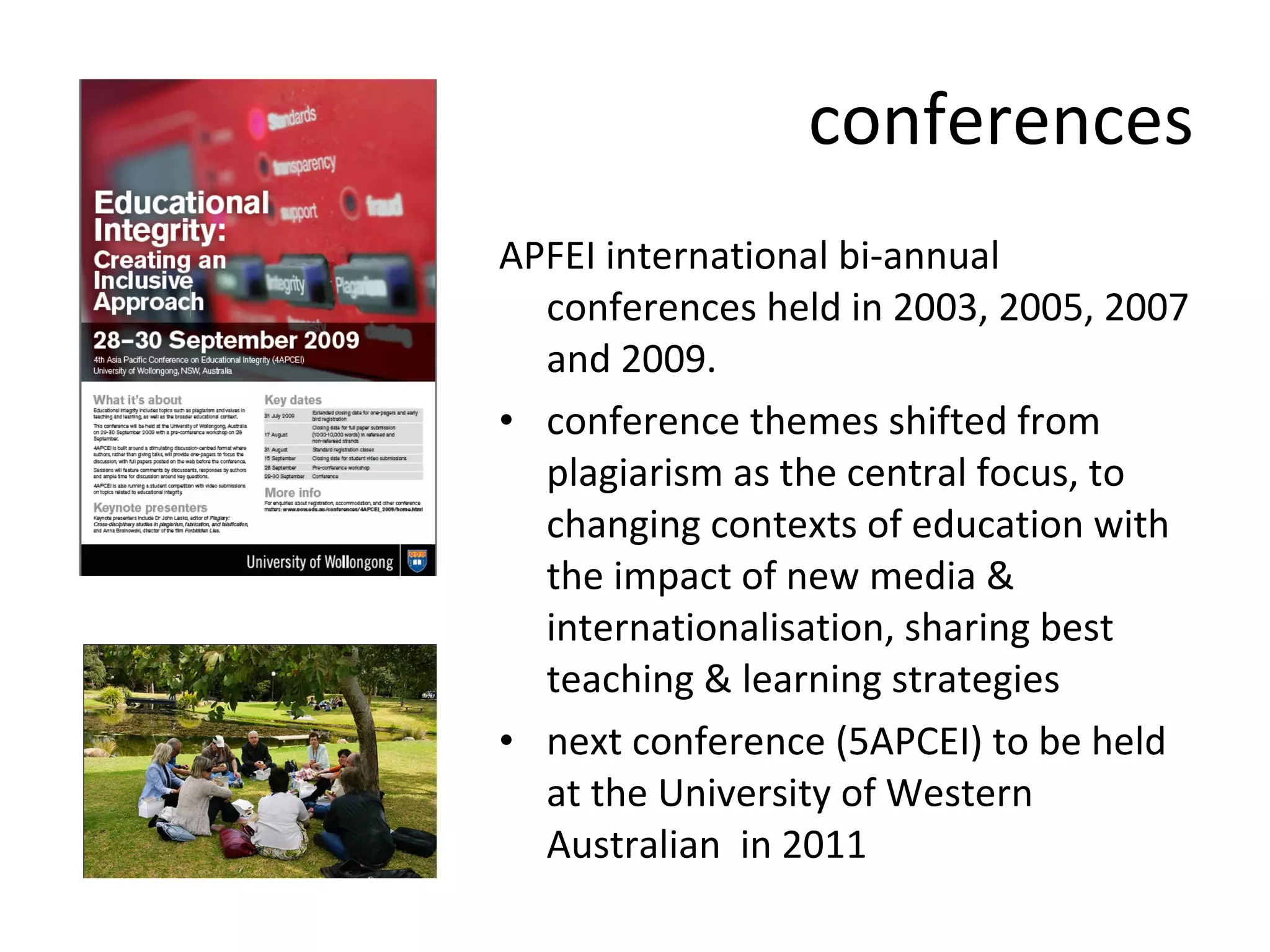 conferences APFEI international bi-annual conferences held in 2003, 2005, 2007 and 2009.  conference themes shifted from plagiarism as the central focus, to changing contexts of education with the impact of new media & internationalisation, sharing best teaching & learning strategies  next conference (5APCEI) to be held at the University of Western Australian  in 2011  