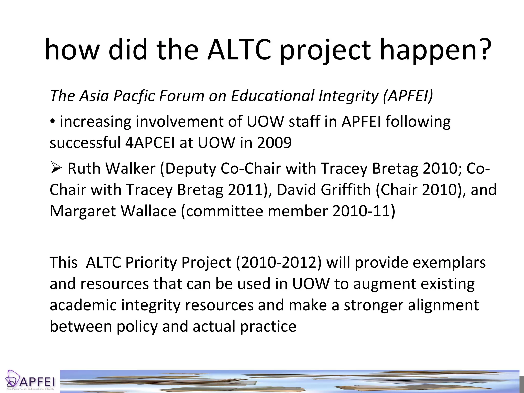 how did the ALTC project happen? The Asia Pacfic Forum on Educational Integrity (APFEI) increasing involvement of UOW staff in APFEI following successful 4APCEI at UOW in 2009 Ruth Walker (Deputy Co-Chair with Tracey Bretag 2010; Co-Chair with Tracey Bretag 2011), David Griffith (Chair 2010), and Margaret Wallace (committee member 2010-11) This  ALTC Priority Project (2010-2012) will provide exemplars and resources that can be used in UOW to augment existing academic integrity resources and make a stronger alignment between policy and actual practice 