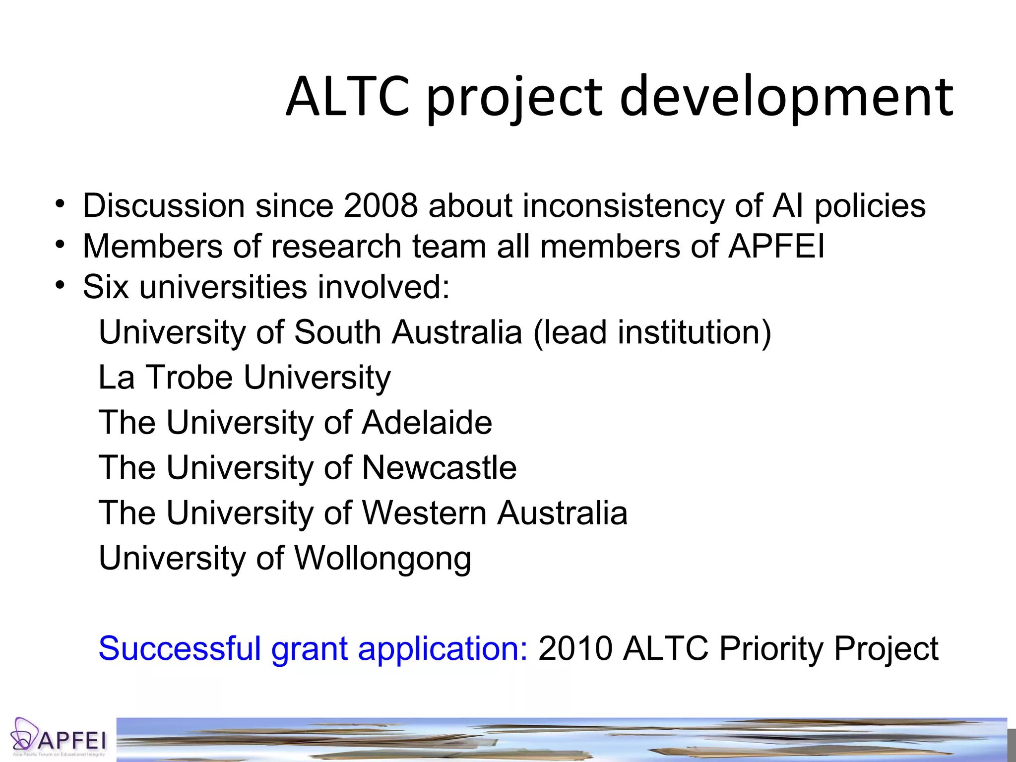 ALTC project development Discussion  since 2008 about inconsistency of AI policies Members of research team all members of APFEI Six universities involved: University of South Australia (lead institution) La Trobe University The University of Adelaide The University of Newcastle The University of Western Australia University of Wollongong Successful grant application:  2010 ALTC Priority Project 