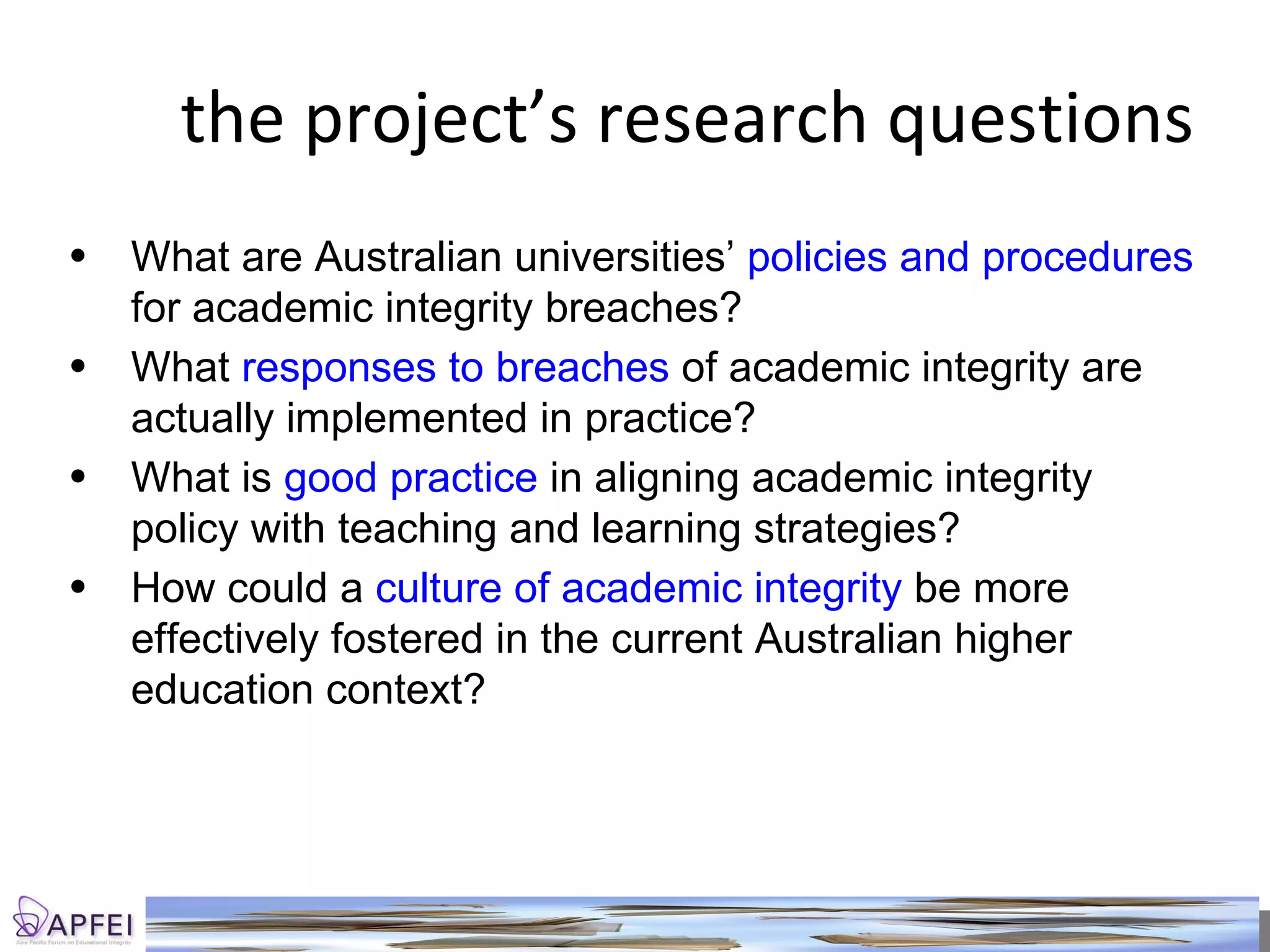 the project’s research questions What are Australian universities’  policies and procedures  for academic integrity breaches? What  responses to breaches  of academic integrity are actually implemented in practice?  What is  good practice  in aligning academic integrity policy with teaching and learning strategies? How could a  culture of academic integrity  be more effectively fostered in the current Australian higher education context? 