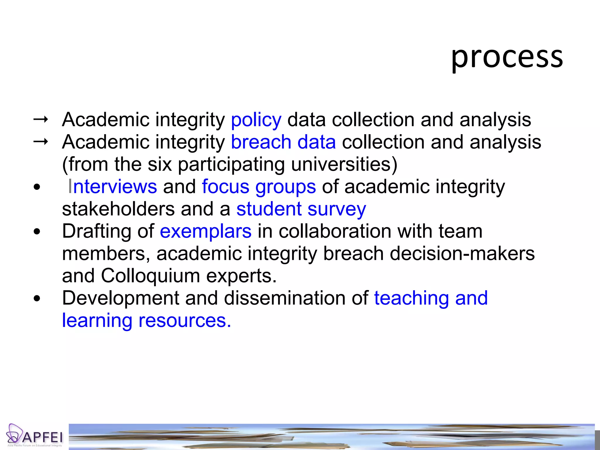 process Academic integrity  policy  data collection and analysis Academic integrity  breach data  collection and analysis (from the six participating universities) I nterviews  and  focus groups  of academic integrity stakeholders and a  student survey  Drafting of  exemplars  in collaboration with team members, academic integrity breach decision-makers and Colloquium experts. Development and dissemination of  teaching and learning resources.  