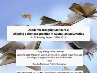 Academic Integrity Standards: Aligning policy and practice in Australian universities ALTC Priority Project 2010-2012 Tracey Bretag  Project Leader Julianne East, Margaret Green, Colin James, Ursula McGowan, Lee Partridge, Margaret Wallace and Ruth Walker with Saadia Mahmud  Project Manager Presentation to UEC at the University of Wollongong 4 th  May 2011 