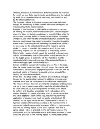 vitazstva, Bratislava, Czechoslovakia, do hereby declare the invention
for which we pray that a patent may be granted to us, and the method
by which it is to be performed to be particularly described l O in and
by the following statement:-
The invention relates to hydraulic presses, and more particularly,
though not exclusively, to those used for resistance welding and for
moulding of synthetic plastic materials.
Presses of this kind have to fulfil special requirements In the case
of welding for instance, the movement of the press piston is stopped
when the latter contacts the workpieces to be welded Now, while the
piston exerts pressure, electric current is caused to pass through the
workpieces, and when the latter are heated to such an extent that they
become plastic where they contact one another, they abruptly yield to
some extent under the pressure exerted by the press piston so that it
is necessary for the piston to continue at this instant its working
stroke in order to maintain the pressure which is just now
particularly required for the comnpletion of the welding process
Unfortunately, pressure liquid cannot be supplied by the pump so
quickly into the working space of the cylinder mainly because the oil
in the supply pipes is stationary, at this instant and must be
accelerated which requires time in view of the substantial friction in
the narrow supply pipes for the working liquid.
Similar conditions subsist with moulding presses Also in this case,
after the press piston has been stopped, when the movable tool
connected to the piston has engaged the powder in the fixed tool, an
additional stroke of the piston is required when as a result of the
heating the mass becomes plastic.
lPrice 316 l R( 2:10); and 87 ( 2), Various proposals have been put
forward in the past to obtain quickly this additional pressure when
the work yields after the initial pressure and heat have been applied.
The known devices, however, are rather 50 complicated and they make
use as a rule of spring means which have to be adjusted differently
for each particular job, such manipulations are tedious and difficult
to perform and therefore undesirable 55 It is the object of the
present invention to design a hydraulic press in such a manner that
the small additional piston stroke required after the preliminary
application of pressure and heat, is readily and effectively 60
obtained at the right instant and with simple means To this end, a
hydraulic press is characterised according to the invention in that a
gas-loaded hydraulic accumulator is provided which is in communication
with the 65 working space of the press cylinder, and that a
spring-loaded valve is provided in the connection between the
accumulator and the said working space, which valve is caused to open
when the pressure in the working space 70 of the press cylinder
 