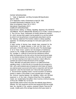 Description of GB784647 (A)
PATENT SPECIFICATION
l:', ' Date of Application and filing Complete 489 Specification:
April 27, 1955.
(X 9 l Application made in Switzerland on April 29, 1954.
Complete Specification Published: Oct 16, 1957.
Index at acceptanoe:-Class 105, A 14 B 3.
International Classification:-B 611.
COMPLETE SPECIFICATION
Improvements relating to Railway Signalling Apparatus We, SOCIETE
TECHNIQUE POU Ri L'INDUSTRIE NOUVELLX S A "STIN," a Swiss Company, of
2, Rue de Jura, Vevey, Switzerland, do hereby declare the invention,
for which we pray that a patent may be granted to us, and the method
by which it is to be performed, to be particularly described in and by
the following statement:This invention relates to railway signalling
apparatus for indicating the passage of a train past a given point on
the track.
A large number of devices have already been proposed for the
transmission of signals between a train and the track, more
particularly of the kiiid based on inductive action The disadvantages
of all of these known systems lie in the dangers of interference
caused by the metallic and particularly the iron and steel parts of
the carriages It is difficult to overcome this interference without
either the equipment on the train and on the track becoming too large,
or the distance between the transmitter on the train and the receiver
on the track requiring to be made so small as to make it difficult to
maintain the maximum fixed dimensions of the carriages.
These difficulties are particularly serious in so-called end-of-train
signalling means, in which the aim is to provide the end carriage of a
train with a self-contained piece of equipment which does not require
any external power source and which acts in conjunction with the track
equipment when the train travels over it Since the train equipment, i
e, the end-of-train signalling means, must be mounted in an identical
position in relation to the wheels in every possible type of carriage,
the minimum spacing between the signalling means and the track
equipment is of the order of twenty inches Even if the signalling
means are located below the buffers, there must be a minimum spacing
of lPrice 3/6 l 7849647 No 12110/155.
approximately twelve inches It has been this relatively large distance
between the train equipment and the track equipment that has usually
been the downfall of the systems proposed hitherto There are 50
usually metallic parts of the carriage structure which pass nearer to
 