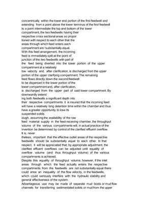 concentrically within the lower end portion of the first feedwell and
extending from a point above the lower terminus of the first feedwell
to a point intermediate the top and bottom of the lower
compartment, the two feedwells having their
respective cross sectional areas so propor
tioned with respect to each other that the
areas through which feed enters each
compartment are !substantially equal.
With this feed arrangement, the incoming
feed is immediately split at the point of
junction of the two feedwells with part of
the feed being diverted into the lower portion of the upper
compartment at a relatively
low velocity and, after clarification, is discharged from the upper
portion of the upper clarifying compartment. The remaining
feed flows directly down the second feedwell
to be dispersed in the lower portion of the
lower compartment and, after clarification,
is discharged from the upper part of said lower compartment. By
downwardly extend
ing both feedwells a significant depth into
their respective compartments it is insured that the incoming feed
will have a relatively long detention time within the chamber and thus
have a greater opportunity to lose its
suspended solids.
iough, assuming the availability of the raw
feed material supply in the feed-receiving chamber, the throughput
volume of the various compartments will, in actual practice of the
invention be determined by control of the clarified effluent overflow.
It is, never
theless, important that the effective outlet areas of the respective
feedwells should be substantially equal to each other. In that
respect, it will be appreciated that, by appropriate adjustment, the
clarified effluent overflows can be adjusted until equality of
overflow volume (and thus throughput volume) of the various
compartments is achieved.
Despite this equality of throughput volume, however, if the inlet
areas through which the feed actually enters the respective
compartments from the feedwells are not substantially equal there
could arise an inequality of the flow velocity, in the feedwells,
which could seriously interfere with the hydraulic stability and
general effectiveness of the system.
Advantageous use may be made of separate mud boots or mud flow
channels for transferring sedimentated solids or mud from the upper
 