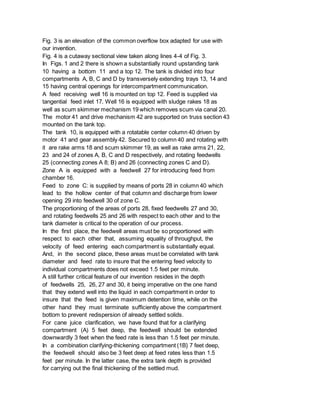Fig. 3 is an elevation of the common overflow box adapted for use with
our invention.
Fig. 4 is a cutaway sectional view taken along lines 4-4 of Fig. 3.
In Figs. 1 and 2 there is shown a substantially round upstanding tank
10 having a bottom 11 and a top 12. The tank is divided into four
compartments A, B, C and D by transversely extending trays 13, 14 and
15 having central openings for intercompartment communication.
A feed receiving well 16 is mounted on top 12. Feed is supplied via
tangential feed inlet 17. Well 16 is equipped with sludge rakes 18 as
well as scum skimmer mechanism 19 which removes scum via canal 20.
The motor 41 and drive mechanism 42 are supported on truss section 43
mounted on the tank top.
The tank 10, is equipped with a rotatable center column 40 driven by
motor 41 and gear assembly 42. Secured to column 40 and rotating with
it are rake arms 18 and scum skimmer 19, as well as rake arms 21, 22,
23 and 24 of zones A, B, C and D respectively, and rotating feedwells
25 (connecting zones A 8; B) and 26 (connecting zones C and D).
Zone A is equipped with a feedwell 27 for introducing feed from
chamber 16.
Feed to zone C: is supplied by means of ports 28 in column 40 which
lead to the hollow center of that column and discharge from lower
opening 29 into feedwell 30 of zone C.
The proportioning of the areas of ports 28, fixed feedwells 27 and 30,
and rotating feedwells 25 and 26 with respect to each other and to the
tank diameter is critical to the operation of our process.
In the first place, the feedwell areas must be so proportioned with
respect to each other that, assuming equality of throughput, the
velocity of feed entering each compartment is substantially equal.
And, in the second place, these areas must be correlated with tank
diameter and feed rate to insure that the entering feed velocity to
individual compartments does not exceed 1.5 feet per minute.
A still further critical feature of our invention resides in the depth
of feedwells 25, 26, 27 and 30, it being imperative on the one hand
that they extend well into the liquid in each compartment in order to
insure that the feed is given maximum detention time, while on the
other hand they must terminate sufficiently above the compartment
bottom to prevent redispersion of already settled solids.
For cane juice clarification, we have found that for a clarifying
compartment (A) 5 feet deep, the feedwell should be extended
downwardly 3 feet when the feed rate is less than 1.5 feet per minute.
In a combination clarifying-thickening compartment (1B} 7 feet deep,
the feedwell should also be 3 feet deep at feed rates less than 1.5
feet per minute. In the latter case, the extra tank depth is provided
for carrying out the final thickening of the settled mud.
 