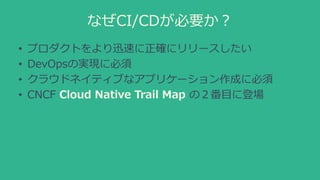 なぜCI/CDが必要か？
• プロダクトをより迅速に正確にリリースしたい
• DevOpsの実現に必須
• クラウドネイティブなアプリケーション作成に必須
• CNCF Cloud Native Trail Map の２番目に登場
 