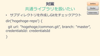 共通ライブラリを扱いたい
• サブディレクトリを作成しGitをチェックアウト
dir('hogehoge-repo') {
git url: "hogehoge/common.git", branch: "master",
credential...