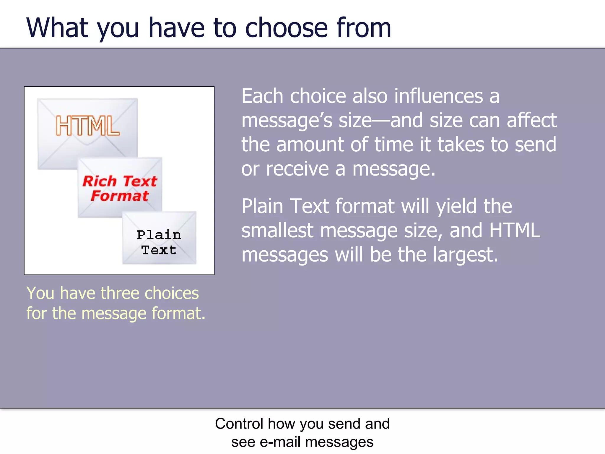 What you have to choose from Plain Text format will yield the smallest message size, and HTML messages will be the largest.  Control how you send and see e-mail messages You have three choices for the message format. Each choice also influences a message’s size—and size can affect the amount of time it takes to send or receive a message. 