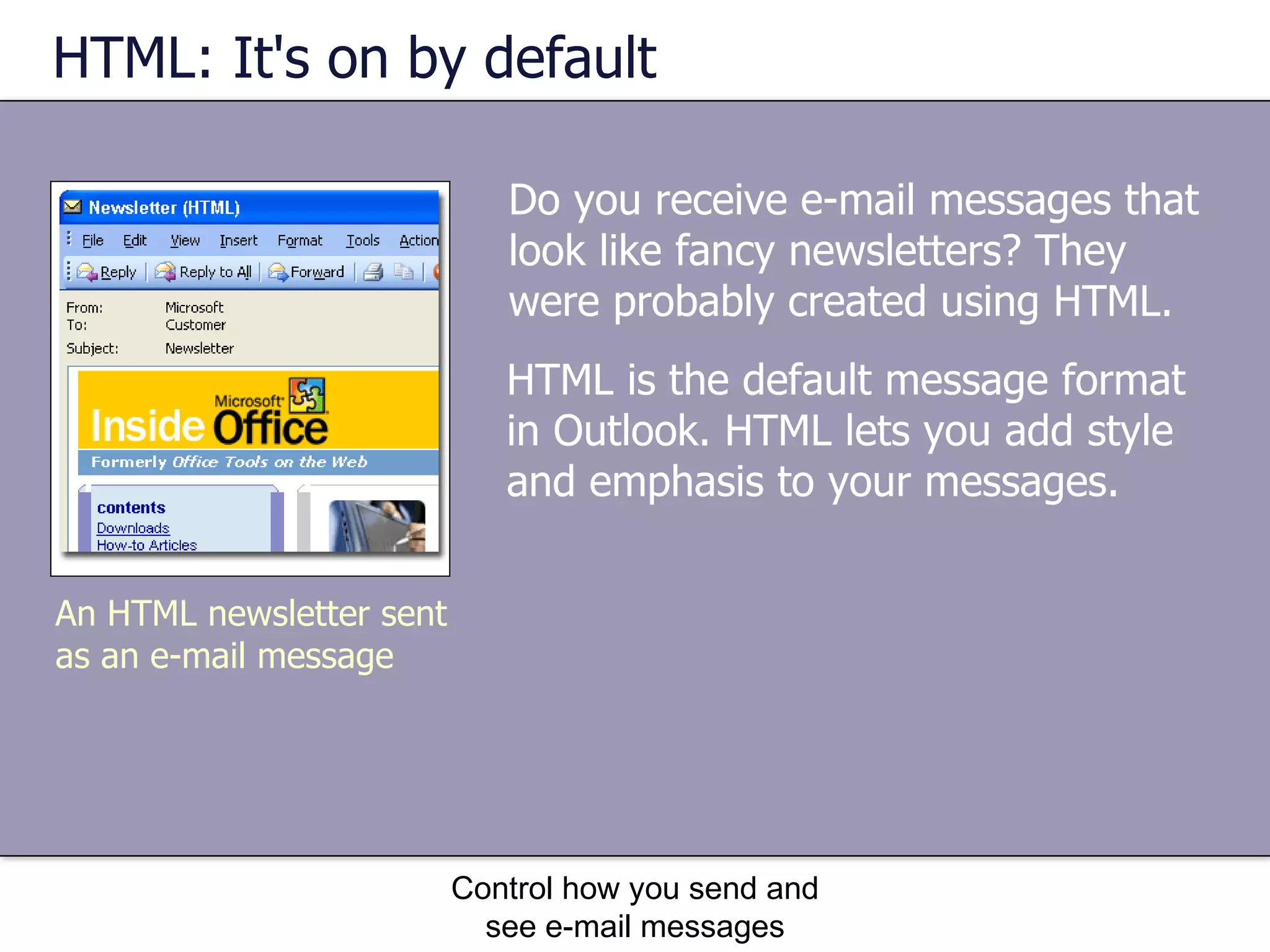 HTML: It's on by default Do you receive e-mail messages that look like fancy newsletters? They were probably created using HTML.  Control how you send and see e-mail messages An HTML newsletter sent as an e-mail message HTML is the default message format in Outlook. HTML lets you add style and emphasis to your messages.  